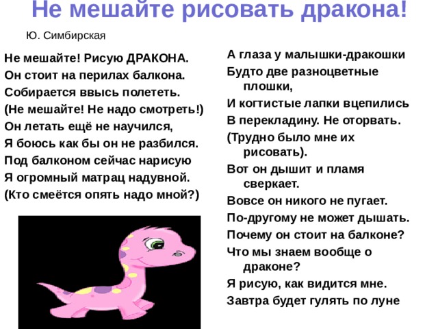 Не мешайте рисовать дракона!     Ю. Симбирская А глаза у малышки-дракошки Будто две разноцветные плошки, И когтистые лапки вцепились В перекладину. Не оторвать. (Трудно было мне их рисовать). Вот он дышит и пламя сверкает. Вовсе он никого не пугает. По-другому не может дышать. Почему он стоит на балконе? Что мы знаем вообще о драконе? Я рисую, как видится мне. Завтра будет гулять по луне Не мешайте! Рисую ДРАКОНА. Он стоит на перилах балкона. Собирается ввысь полететь. (Не мешайте! Не надо смотреть!) Он летать ещё не научился, Я боюсь как бы он не разбился. Под балконом сейчас нарисую Я огромный матрац надувной. (Кто смеётся опять надо мной?) 