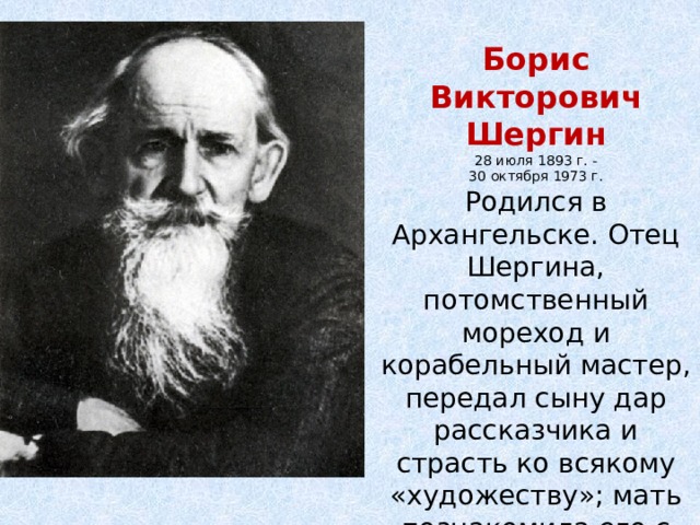 Борис Викторович Шергин 28 июля 1893 г. - 30 октября 1973 г. Родился в Архангельске. Отец Шергина, потомственный мореход и корабельный мастер, передал сыну дар рассказчика и страсть ко всякому «художеству»; мать познакомила его с народной поэзией Русского Севера. 