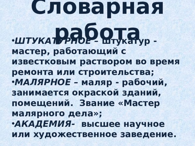 Словарная работа ШТУКАТУРНОЕ – штукатур - мастер, работающий с известковым раствором во время ремонта или строительства; МАЛЯРНОЕ – маляр - рабочий, занимается окраской зданий, помещений. Звание «Мастер малярного дела»; АКАДЕМИЯ- высшее научное или художественное заведение. 