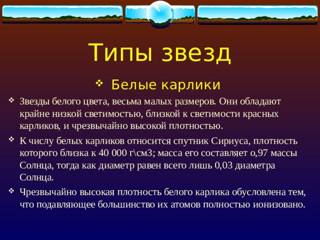 Типы звезд Белые карлики Звезды белого цвета, весьма малых размеров. Они обладают крайне низкой светимостью, близкой к светимости красных карликов, и чрезвычайно высокой плотностью. К числу белых карликов относится спутник Сириуса, плотность которого близка к 40 000 г\см3; масса его составляет о,97 массы Солнца, тогда как диаметр равен всего лишь 0,03 диаметра Солнца. Чрезвычайно высокая плотность белого карлика обусловлена тем, что подавляющее большинство их атомов полностью ионизовано. 