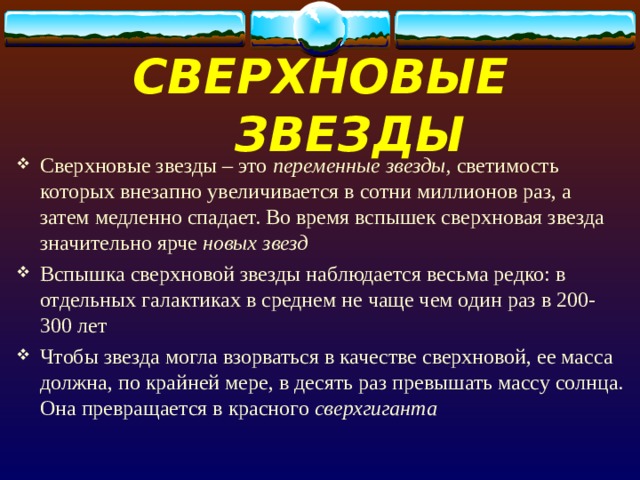 СВЕРХНОВЫЕ ЗВЕЗДЫ Сверхновые звезды – это переменные звезды, светимость которых внезапно увеличивается в сотни миллионов раз, а затем медленно спадает. Во время вспышек сверхновая звезда значительно ярче новых звезд Вспышка сверхновой звезды наблюдается весьма редко: в отдельных галактиках в среднем не чаще чем один раз в 200-300 лет Чтобы звезда могла взорваться в качестве сверхновой, ее масса должна, по крайней мере, в десять раз превышать массу солнца. Она превращается в красного сверхгиганта 