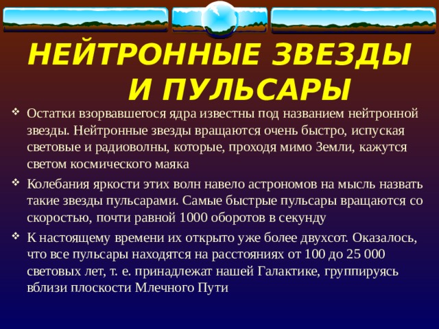 НЕЙТРОННЫЕ ЗВЕЗДЫ И ПУЛЬСАРЫ Остатки взорвавшегося ядра известны под названием нейтронной звезды. Нейтронные звезды вращаются очень быстро, испуская световые и радиоволны, которые, проходя мимо Земли, кажутся светом космического маяка Колебания яркости этих волн навело астрономов на мысль назвать такие звезды пульсарами. Самые быстрые пульсары вращаются со скоростью, почти равной 1000 оборотов в секунду К настоящему времени их открыто уже более двухсот. Оказалось, что все пульсары находятся на расстояниях от 100 до 25 000 световых лет, т. е. принадлежат нашей Галактике, группируясь вблизи плоскости Млечного Пути 