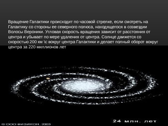 Вращение Галактики происходит по часовой стрелке, если смотреть на Галактику со стороны ее северного полюса, находящегося в созвездии Волосы Вероники. Угловая скорость вращения зависит от расстояния от центра и убывает по мере удаления от центра. Солнце движется со скоростью 200 км \с вокруг центра Галактики и делает полный оборот вокруг центра за 220 миллионов лет ВРЗА 220 МИЛЛИОНОВ ЛЕТ 