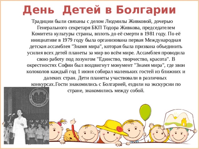 День Детей в Болгарии Традиции были связаны с делом Людмилы Живковой, дочерью Генерального секретаря БКП Тодора Живкова, председателем Комитета культуры страны, вплоть до её смерти в 1981 году. По её инициативе в 1979 году была организована первая Международная детская ассамблея 