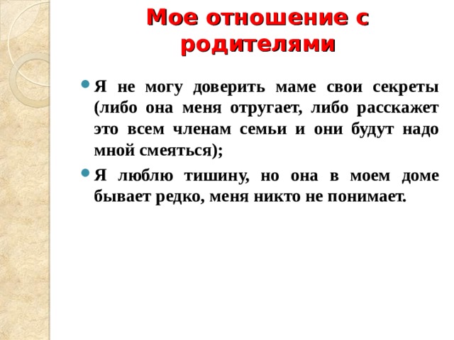 Мое отношение с родителями   Я не могу доверить маме свои секреты (либо она меня отругает, либо расскажет это всем членам семьи и они будут надо мной смеяться); Я люблю тишину, но она в моем доме бывает редко, меня никто не понимает.  