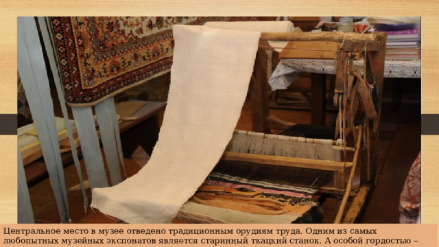 Центральное место в музее отведено традиционным орудиям труда. Одним из самых любопытных музейных экспонатов является старинный ткацкий станок. А особой гордостью – богатейшая коллекция традиционного текстиля. 