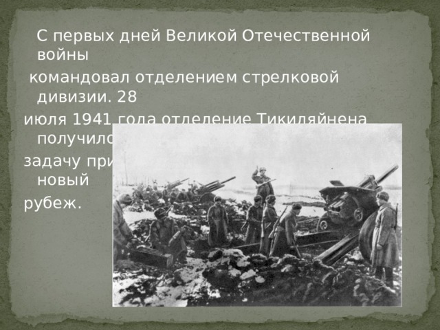  С первых дней Великой Отечественной войны  командовал отделением стрелковой дивизии. 28 июля 1941 года отделение Тикиляйнена получило задачу прикрыть отход своего батальона на новый рубеж. 
