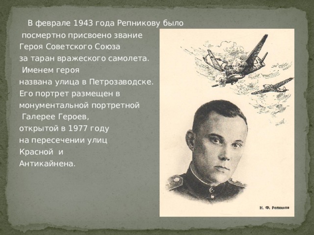  В феврале 1943 года Репникову было  посмертно присвоено звание Героя Советского Союза за таран вражеского самолета.  Именем героя названа улица в Петрозаводске. Его портрет размещен в монументальной портретной  Галерее Героев, открытой в 1977 году на пересечении улиц Красной и Антикайнена. 