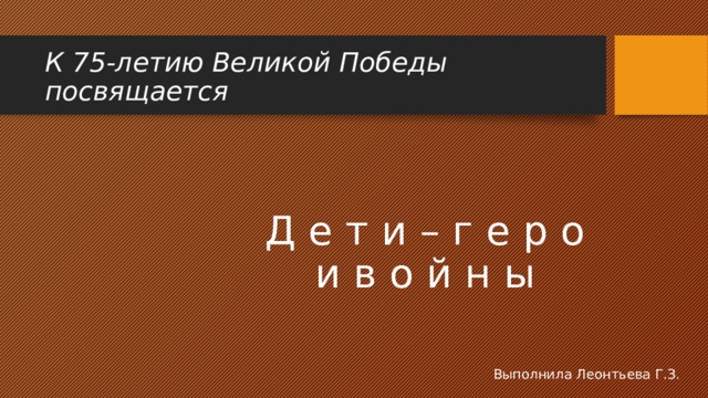 К 75-летию Великой Победы посвящается Д е т и – г е р о и в о й н ы Выполнила Леонтьева Г.З. 