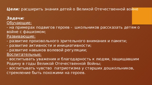 Цели:  расширить знания детей о Великой Отечественной войне Задачи: Обучающие: - на примерах подвигов героев - школьников рассказать детям о войне с фашизмом; Развивающие: - развитие произвольного зрительного внимания и памяти; - развитие активности и инициативности; - развитие навыков волевой регуляции; Воспитательные: - воспитывать уважения и благодарность к людям, защищавшим Родину в годы Великой Отечественной Войны; - воспитывать чувство патриотизма у старших дошкольников, стремление быть похожими на героев. 