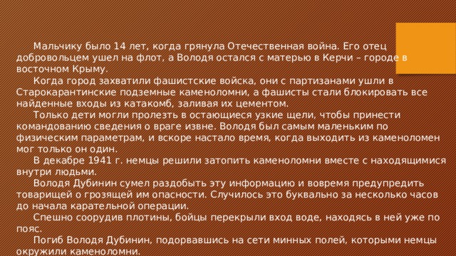 Мальчику было 14 лет, когда грянула Отечественная война. Его отец добровольцем ушел на флот, а Володя остался с матерью в Керчи – городе в восточном Крыму. Когда город захватили фашистские войска, они с партизанами ушли в Старокарантинские подземные каменоломни, а фашисты стали блокировать все найденные входы из катакомб, заливая их цементом. Только дети могли пролезть в остающиеся узкие щели, чтобы принести командованию сведения о враге извне. Володя был самым маленьким по физическим параметрам, и вскоре настало время, когда выходить из каменоломен мог только он один. В декабре 1941 г. немцы решили затопить каменоломни вместе с находящимися внутри людьми. Володя Дубинин сумел раздобыть эту информацию и вовремя предупредить товарищей о грозящей им опасности. Случилось это буквально за несколько часов до начала карательной операции. Спешно соорудив плотины, бойцы перекрыли вход воде, находясь в ней уже по пояс. Погиб Володя Дубинин, подорвавшись на сети минных полей, которыми немцы окружили каменоломни. 