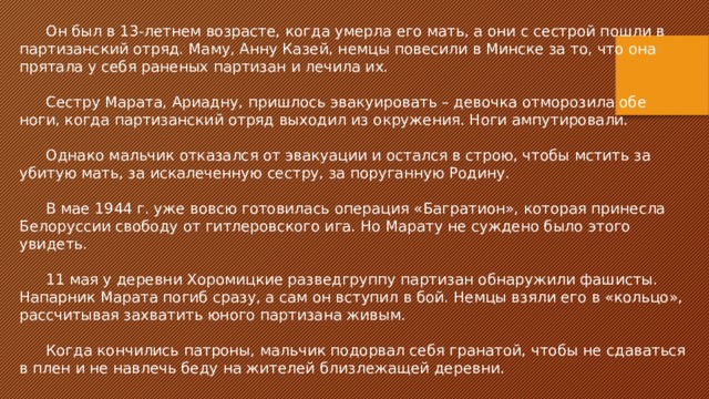 Он был в 13-летнем возрасте, когда умерла его мать, а они с сестрой пошли в партизанский отряд. Маму, Анну Казей, немцы повесили в Минске за то, что она прятала у себя раненых партизан и лечила их. Сестру Марата, Ариадну, пришлось эвакуировать – девочка отморозила обе ноги, когда партизанский отряд выходил из окружения. Ноги ампутировали. Однако мальчик отказался от эвакуации и остался в строю, чтобы мстить за убитую мать, за искалеченную сестру, за поруганную Родину. В мае 1944 г. уже вовсю готовилась операция «Багратион», которая принесла Белоруссии свободу от гитлеровского ига. Но Марату не суждено было этого увидеть. 11 мая у деревни Хоромицкие разведгруппу партизан обнаружили фашисты. Напарник Марата погиб сразу, а сам он вступил в бой. Немцы взяли его в «кольцо», рассчитывая захватить юного партизана живым. Когда кончились патроны, мальчик подорвал себя гранатой, чтобы не сдаваться в плен и не навлечь беду на жителей близлежащей деревни. 