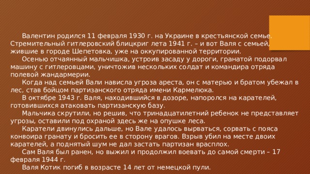 Валентин родился 11 февраля 1930 г. на Украине в крестьянской семье. Стремительный гитлеровский блицкриг лета 1941 г. – и вот Валя с семьей, жившие в городе Шепетовка, уже на оккупированной территории. Осенью отчаянный мальчишка, устроив засаду у дороги, гранатой подорвал машину с гитлеровцами, уничтожив нескольких солдат и командира отряда полевой жандармерии. Когда над семьей Вали нависла угроза ареста, он с матерью и братом убежал в лес, став бойцом партизанского отряда имени Кармелюка. В октябре 1943 г. Валя, находившийся в дозоре, напоролся на карателей, готовившихся атаковать партизанскую базу. Мальчика скрутили, но решив, что тринадцатилетний ребенок не представляет угрозы, оставили под охраной здесь же на опушке леса. Каратели двинулись дальше, но Вале удалось вырваться, сорвать с пояса конвоира гранату и бросить ее в сторону врагов. Взрыв убил на месте двоих карателей, а поднятый шум не дал застать партизан врасплох. Сам Валя был ранен, но выжил и продолжил воевать до самой смерти – 17 февраля 1944 г. Валя Котик погиб в возрасте 14 лет от немецкой пули. 