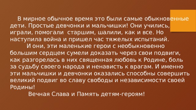 В мирное обычное время это были самые обыкновенные дети. Простые девчонки и мальчишки! Они учились, играли, помогали старшим, шалили, как и все. Но наступила война и пришел час тяжелых испытаний.  И они, эти маленькие герои с необыкновенно большим сердцем сумели доказать через свои подвиги, как разгорелась в них священная любовь к Родине, боль за судьбу своего народа и ненависть к врагам. И именно эти мальчишки и девчонки оказались способны совершить великий подвиг во славу свободы и независимости своей Родины!  Вечная Слава и Память детям-героям! 