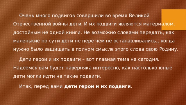 Очень много подвигов совершили во время Великой Отечественной войны дети. И их подвиги являются материалом, достойным не одной книги. Не возможно словами передать, как маленькие по сути дети не пере чем не останавливались,, когда нужно было защищать в полном смысле этого слова свою Родину. Дети герои и их подвиги – вот главная тема на сегодня. Надеемся вам будет наверняка интересно, как настолько юные дети могли идти на такие подвиги. Итак, перед вами  дети герои и их подвиги . 