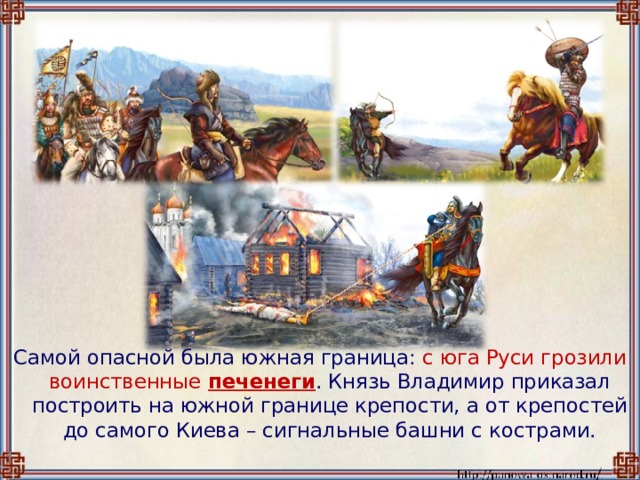 Самой опасной была южная граница: с юга Руси  грозили воинственные  печенеги . Князь Владимир приказал построить на южной границе крепости, а от крепостей до самого Киева – сигнальные башни с кострами. 