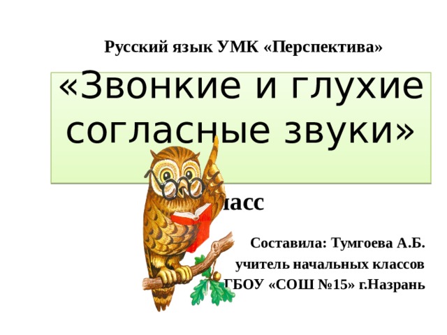 Русский язык УМК «Перспектива» «Звонкие и глухие согласные звуки»   1 класс Составила: Тумгоева А.Б.  учитель начальных классов ГБОУ «СОШ №15» г.Назрань 