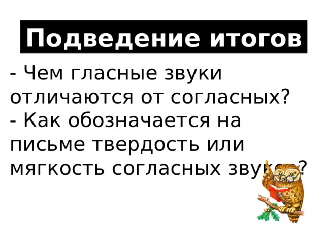 Подведение итогов - Чем гласные звуки отличаются от согласных? - Как обозначается на письме твердость или мягкость согласных звуков?  