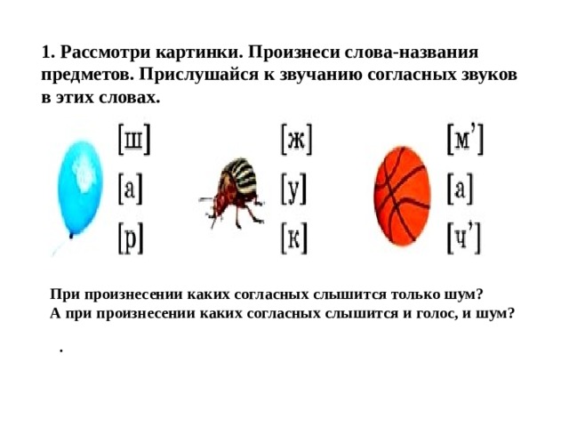 1. Рассмотри картинки. Произнеси слова-названия предметов. Прислушайся к звучанию согласных звуков в этих словах. При произнесении каких согласных слышится только шум? А при произнесении каких согласных слышится и голос, и шум? . 