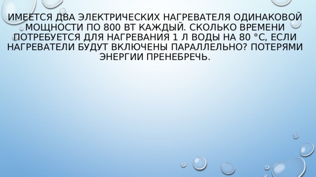 Имеется два электрических нагревателя одинаковой мощности по 800 Вт каждый. Сколько времени потребуется для нагревания 1 л воды на 80 °С, если нагреватели будут включены параллельно? Потерями энергии пренебречь. 