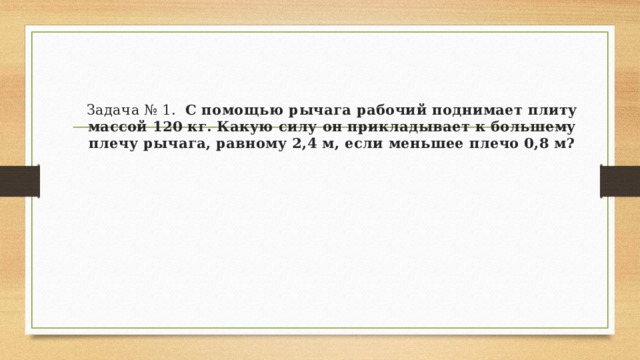 Задача № 1.   С помощью рычага рабочий поднимает плиту массой 120 кг. Какую силу он прикладывает к большему плечу рычага, равному 2,4 м, если меньшее плечо 0,8 м? 
