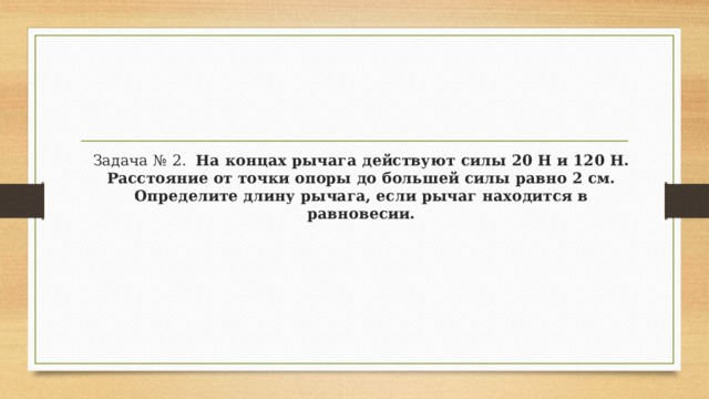 Задача № 2.   На концах рычага действуют силы 20 Н и 120 Н. Расстояние от точки опоры до большей силы равно 2 см. Определите длину рычага, если рычаг находится в равновесии. 