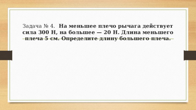 Задача № 4.   На меньшее плечо рычага действует сила 300 Н, на большее — 20 Н. Длина меньшего плеча 5 см. Определите длину большего плеча. 