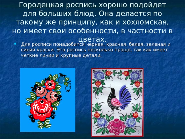 Городецкая роспись хорошо подойдет для больших блюд. Она делается по такому же принципу, как и хохломская, но имеет свои особенности, в частности в цветах. Для росписи понадобится черная, красная, белая, зеленая и синяя краски. Эта роспись несколько проще, так как имеет четкие линии и крупные детали. 