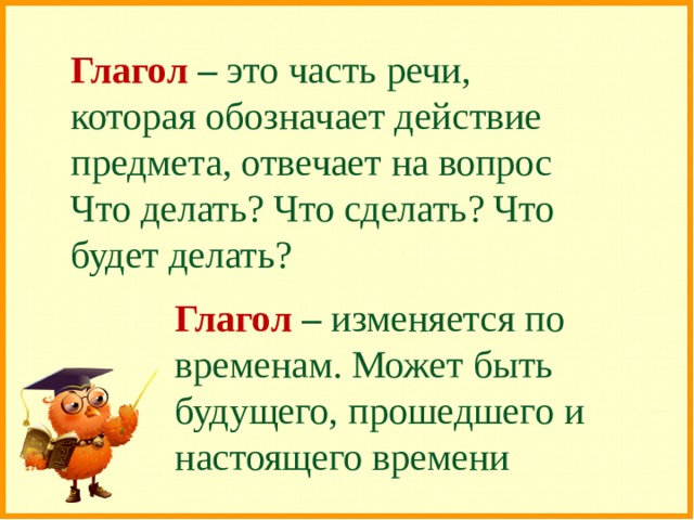 Глагол – это часть речи, которая обозначает действие предмета, отвечает на вопрос Что делать? Что сделать? Что будет делать? Глагол – изменяется по временам. Может быть будущего, прошедшего и настоящего времени 