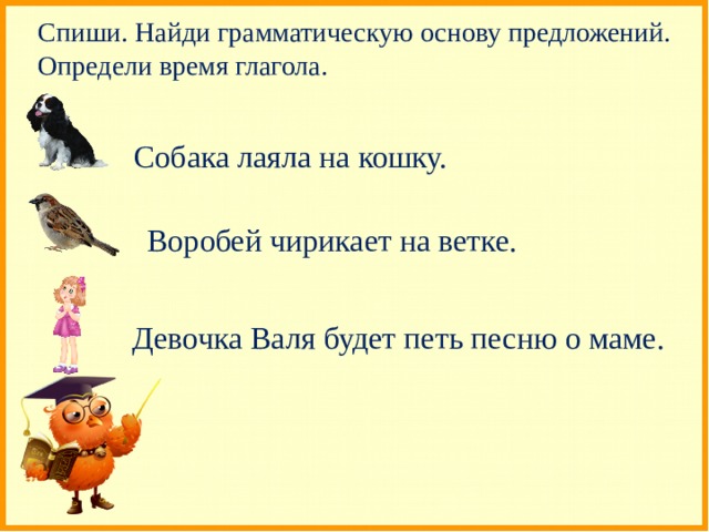 Спиши. Найди грамматическую основу предложений. Определи время глагола. Собака лаяла на кошку. Воробей чирикает на ветке. Девочка Валя будет петь песню о маме. 