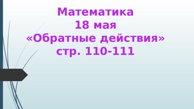 Математика  18 мая  «Обратные действия»  стр. 110-111 