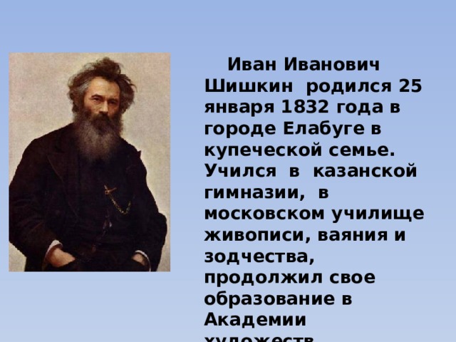  Иван Иванович Шишкин  родился 25 января 1832 года в городе Елабуге в купеческой семье.  Учился  в  казанской гимназии,  в московском училище живописи, ваяния и зодчества, продолжил свое образование в Академии художеств.  