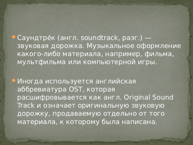 Саундтре́к (англ. soundtrack, разг.) — звуковая дорожка. Музыкальное оформление какого-либо материала, например, фильма, мультфильма или компьютерной игры. Иногда используется английская аббревиатура OST, которая расшифровывается как англ. Original Sound Track и означает оригинальную звуковую дорожку, продаваемую отдельно от того материала, к которому была написана. 
