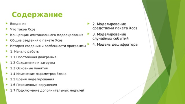 Содержание 2. Моделирование средствами пакета Xcos 3. Моделирование случайных событий 4. Модель дешифратора Введение Что такое Xcos Концепция имитационного моделирования Общие сведения о пакете Xcos История создания и особенности программы 1. Начало работы 1.1 Простейшая диаграмма 1.2 Сохранение и загрузка 1.3 Основные понятия 1.4 Изменение параметров блока 1.5 Время моделирования 1.6 Переменные окружения 1.7 Подключение дополнительных модулей 