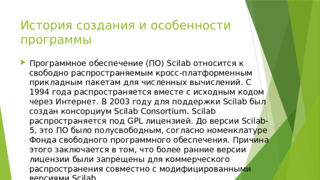 История создания и особенности программы Программное обеспечение (ПО) Scilab относится к свободно распространяемым кросс-платформенным прикладным пакетам для численных вычислений. С 1994 года распространяется вместе с исходным кодом через Интернет. В 2003 году для поддержки Scilab был создан консорциум Scilab Consortium. Scilab распространяется под GPL лицензией. До версии Scilab-5, это ПО было полусвободным, согласно номенклатуре Фонда свободного программного обеспечения. Причина этого заключается в том, что более ранние версии лицензии были запрещены для коммерческого распространения совместно с модифицированными версиями Scilab. 