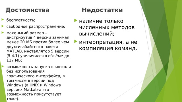Достоинства Недостатки бесплатность; свободное распространение; маленький размер – дистрибутив 4 версии занимал менее 20 МБ против более чем двухгигабайтного пакета MATLAB, инсталлятор 5 версии (5.4.1) увеличился в объёме до 117 МБ; возможность запуска в консоли без использования графического интерфейса, в том числе в версии под Windows (в UNIX и Windows версиях MatLab-а эта возможность присутствует тоже). наличие только численных методов вычислений; интерпретация, а не компиляция команд. 