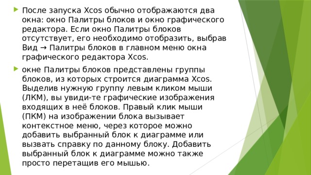 После запуска Xcos обычно отображаются два окна: окно Палитры блоков и окно графического редактора. Если окно Палитры блоков отсутствует, его необходимо отобразить, выбрав Вид → Палитры блоков в главном меню окна графического редактора Xcos. окне Палитры блоков представлены группы блоков, из которых строится диаграмма Xcos. Выделив нужную группу левым кликом мыши (ЛКМ), вы увиди-те графические изображения входящих в неё блоков. Правый клик мыши (ПКМ) на изображении блока вызывает контекстное меню, через которое можно добавить выбранный блок к диаграмме или вызвать справку по данному блоку. Добавить выбранный блок к диаграмме можно также просто перетащив его мышью. 