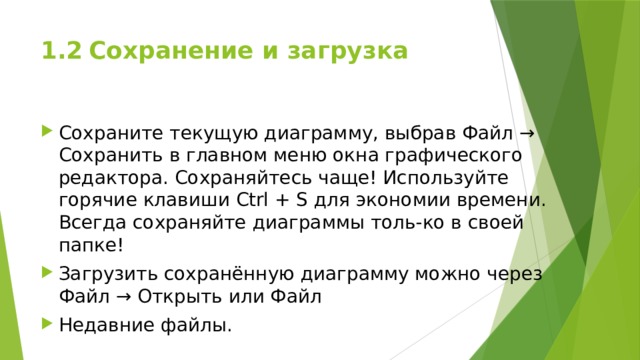 1.2  Сохранение и загрузка Сохраните текущую диаграмму, выбрав Файл → Сохранить в главном меню окна графического редактора. Сохраняйтесь чаще! Используйте горячие клавиши Ctrl + S для экономии времени. Всегда сохраняйте диаграммы толь-ко в своей папке! Загрузить сохранённую диаграмму можно через Файл → Открыть или Файл Недавние файлы. 