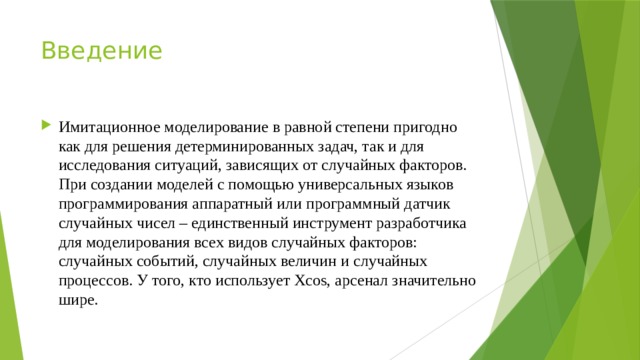 Введение Имитационное моделирование в равной степени пригодно как для решения детерминированных задач, так и для исследования ситуаций, зависящих от случайных факторов. При создании моделей с помощью универсальных языков программирования аппаратный или программный датчик случайных чисел – единственный инструмент разработчика для моделирования всех видов случайных факторов: случайных событий, случайных величин и случайных процессов. У того, кто использует Xcos, арсенал значительно шире. 