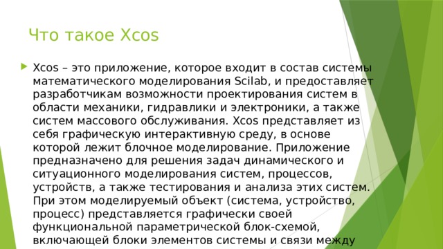 Что такое Xcos Xcos – это приложение, которое входит в состав системы математического моделирования Scilab, и предоставляет разработчикам возможности проектирования систем в области механики, гидравлики и электроники, а также систем массового обслуживания. Xcos представляет из себя графическую интерактивную среду, в основе которой лежит блочное моделирование. Приложение предназначено для решения задач динамического и ситуационного моделирования систем, процессов, устройств, а также тестирования и анализа этих систем. При этом моделируемый объект (система, устройство, процесс) представляется графически своей функциональной параметрической блок-схемой, включающей блоки элементов системы и связи между ними. 