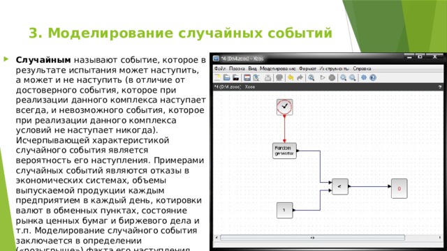 3. Моделирование случайных событий   Случайным называют событие, которое в результате испытания может наступить, а может и не наступить (в отличие от достоверного события, которое при реализации данного комплекса наступает всегда, и невозможного события, которое при реализации данного комплекса условий не наступает никогда). Исчерпывающей характеристикой случайного события является вероятность его наступления. Примерами случайных событий являются отказы в экономических системах, объемы выпускаемой продукции каждым предприятием в каждый день, котировки валют в обменных пунктах, состояние рын­ка ценных бумаг и биржевого дела и т.п. Моделирование случайного события заключается в определении («розыгрыше») факта его наступления. 