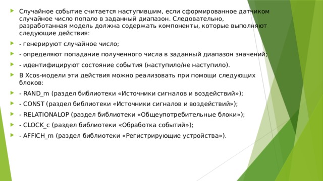 Случайное событие считается наступившим, если сформированное датчиком случайное число попало в заданный диапазон. Следовательно, разработанная модель должна содержать компоненты, которые выполняют следующие действия: - генерируют случайное число; - определяют попадание полученного числа в заданный диапазон значений; - идентифицируют состояние события (наступило/не наступило). В Xcos-модели эти действия можно реализовать при помощи следующих блоков: - RAND_m (раздел библиотеки «Источники сигналов и воздействий»); - CONST (раздел библиотеки «Источники сигналов и воздействий»); - RELATIONALOP (раздел библиотеки «Общеупотребительные блоки»); - CLOCK_c (раздел библиотеки «Обработка событий»); - AFFICH_m (раздел библиотеки «Регистрирующие устройства»). 