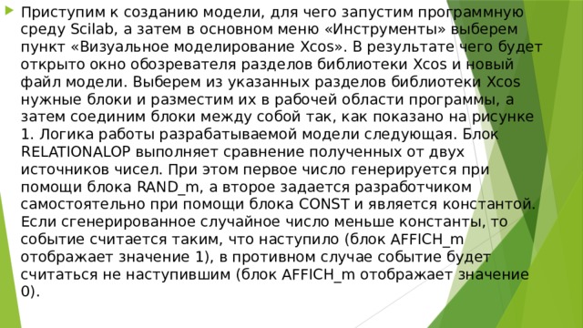 Приступим к созданию модели, для чего запустим программную среду Scilab, а затем в основном меню «Инструменты» выберем пункт «Визуальное моделирование Xcos». В результате чего будет открыто окно обозревателя разделов библиотеки Xcos и новый файл модели. Выберем из указанных разделов библиотеки Xcos нужные блоки и разместим их в рабочей области программы, а затем соединим блоки между собой так, как показано на рисунке 1. Логика работы разрабатываемой модели следующая. Блок RELATIONALOP выполняет сравнение полученных от двух источников чисел. При этом первое число генерируется при помощи блока RAND_m, а второе задается разработчиком самостоятельно при помощи блока CONST и является константой. Если сгенерированное случайное число меньше константы, то событие считается таким, что наступило (блок AFFICH_m отображает значение 1), в противном случае событие будет считаться не наступившим (блок AFFICH_m отображает значение 0). 