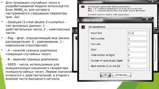 Для генерации случайных чисел в разрабатываемой модели используется блок RAND_m, для которого настраиваются следующие параметры (рис. 2а): - Datatype (1=real double 2=complex) – тип выходных данных: 1 – действительные числа, 2 – комплексные числа; - flag – флаг, определяющий вид закона распределения: 0 – равномерное, 1 – нормальное (гауссовское); - A – нижняя граница диапазона генерации случайных чисел; - B – верхняя граница диапазона; - SEED – числа, используемые для инициализации машинного генератора псевдослучайных чисел. Первое значение относится к действительной, а второе к мнимой части выходного сигнала. 
