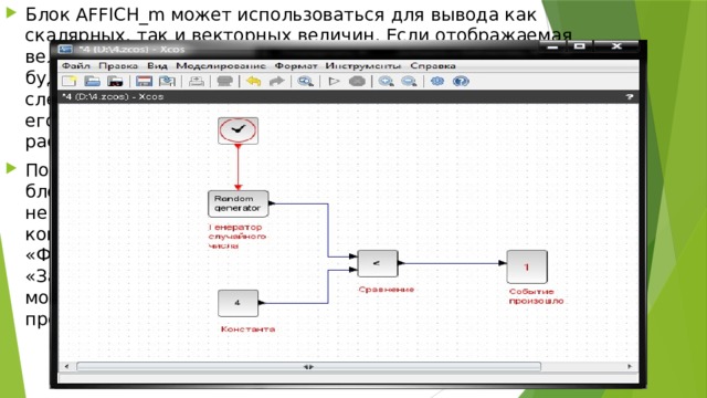 Блок AFFICH_m может использоваться для вывода как скалярных, так и векторных величин. Если отображаемая величина является вектором, то размер блока необходимо будет увеличить – растянуть при помощи мыши. Для этого следует выделить блок, подвести курсор мыши к одному из его углов, нажать левую клавишу мыши и, не отпуская ее, растянуть изображение блока до нужных размеров. После того как блок-диаграмма собрана, а параметры всех ее блоков настроены, можно запускать моделирование. Однако, не забудьте предварительно сохранить модель на диск компьютера при помощи команды основного меню «Файл/Сохранить как». Теперь посредством нажатия кнопки «Запустить» на панели инструментов окна модели Xcos можно провести пробное моделирование, результат которого представлен на рисунке . 