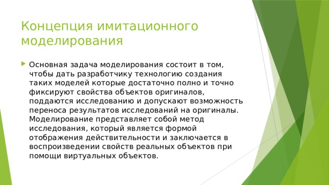 Концепция имитационного моделирования Основная задача моделирования состоит в том, чтобы дать разработчику технологию создания таких моделей которые достаточно полно и точно фиксируют свойства объектов оригиналов, поддаются исследованию и допускают возможность переноса результатов исследований на оригиналы. Моделирование представляет собой метод исследования, который является формой отображения действительности и заключается в воспроизведении свойств реальных объектов при помощи виртуальных объектов. 