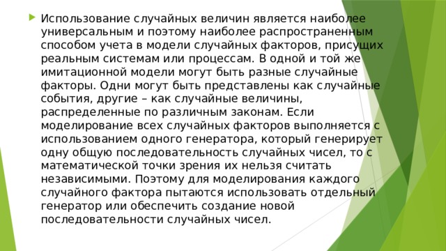 Использование случайных величин является наиболее универсальным и поэтому наиболее распространенным способом учета в модели случайных факторов, присущих реальным системам или процессам. В одной и той же имитационной модели могут быть разные случайные факторы. Одни могут быть представлены как случайные события, другие – как случайные величины, распределенные по различным законам. Если моделирование всех случайных факторов выполняется с использованием одного генератора, который генерирует одну общую последовательность случайных чисел, то с математической точки зрения их нельзя считать независимыми. Поэтому для моделирования каждого случайного фактора пытаются использовать отдельный генератор или обеспечить создание новой последовательности случайных чисел. 