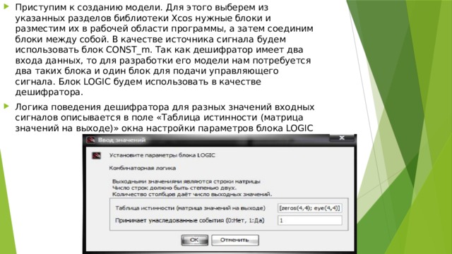 Приступим к созданию модели. Для этого выберем из указанных разделов библиотеки Xcos нужные блоки и разместим их в рабочей области программы, а затем соединим блоки между собой. В качестве источника сигнала будем использовать блок CONST_m. Так как дешифратор имеет два входа данных, то для разработки его модели нам потребуется два таких блока и один блок для подачи управляющего сигнала. Блок LOGIC будем использовать в качестве дешифратора. Логика поведения дешифратора для разных значений входных сигналов описывается в поле «Таблица истинности (матрица значений на выходе)» окна настройки параметров блока LOGIC 