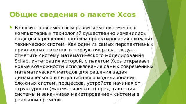 Общие сведения о пакете Xcos В связи с повсеместным развитием современных компьютерных технологий существенно изменились подходы к решению проблем проектирования сложных технических систем. Как один из самых перспективных прикладных пакетов, в первую очередь, следует отметить систему математического моделирования Scilab, интеграция которой, с пакетом Xcos открывает новые возможности использования самых современных математических методов для решения задач динамического и ситуационного моделирования сложных систем, процессов, устройств начиная от структурного (математического) представления системы и заканчивая макетированием системы в реальном времени. 