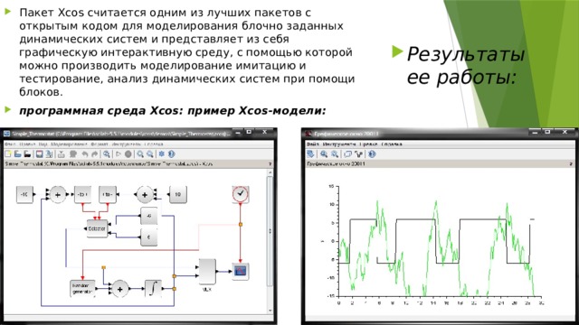 Пакет Xcos считается одним из лучших пакетов с открытым кодом для моделирования блочно заданных динамических систем и представляет из себя графическую интерактивную среду, с помощью которой можно производить моделирование имитацию и тестирование, анализ динамических систем при помощи блоков. программная среда Xcos: пример Xcos-модели: Результаты ее работы: 